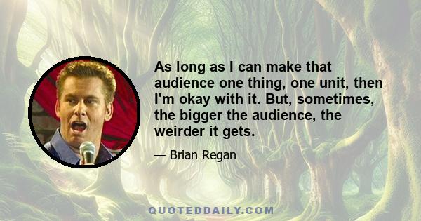 As long as I can make that audience one thing, one unit, then I'm okay with it. But, sometimes, the bigger the audience, the weirder it gets.