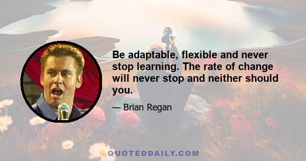 Be adaptable, flexible and never stop learning. The rate of change will never stop and neither should you.