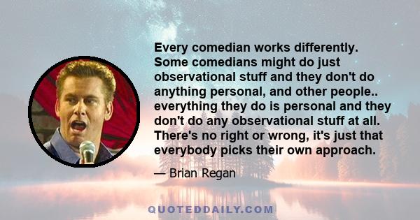 Every comedian works differently. Some comedians might do just observational stuff and they don't do anything personal, and other people.. everything they do is personal and they don't do any observational stuff at all. 