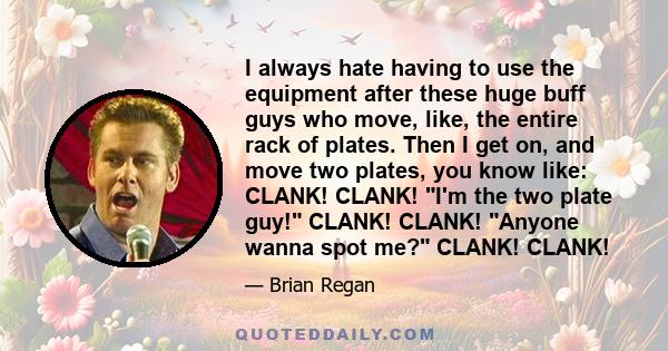 I always hate having to use the equipment after these huge buff guys who move, like, the entire rack of plates. Then I get on, and move two plates, you know like: CLANK! CLANK! I'm the two plate guy! CLANK! CLANK!