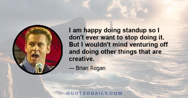 I am happy doing standup so I don't ever want to stop doing it. But I wouldn't mind venturing off and doing other things that are creative.