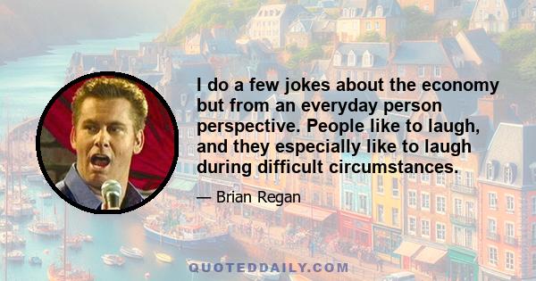 I do a few jokes about the economy but from an everyday person perspective. People like to laugh, and they especially like to laugh during difficult circumstances.