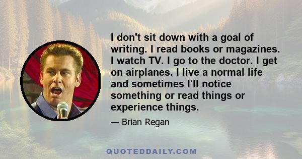 I don't sit down with a goal of writing. I read books or magazines. I watch TV. I go to the doctor. I get on airplanes. I live a normal life and sometimes I'll notice something or read things or experience things.