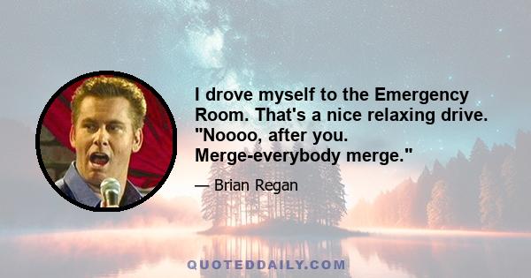 I drove myself to the Emergency Room. That's a nice relaxing drive. Noooo, after you. Merge-everybody merge.