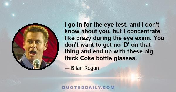 I go in for the eye test, and I don't know about you, but I concentrate like crazy during the eye exam. You don't want to get no 'D' on that thing and end up with these big thick Coke bottle glasses.