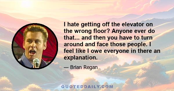 I hate getting off the elevator on the wrong floor? Anyone ever do that... and then you have to turn around and face those people. I feel like I owe everyone in there an explanation.