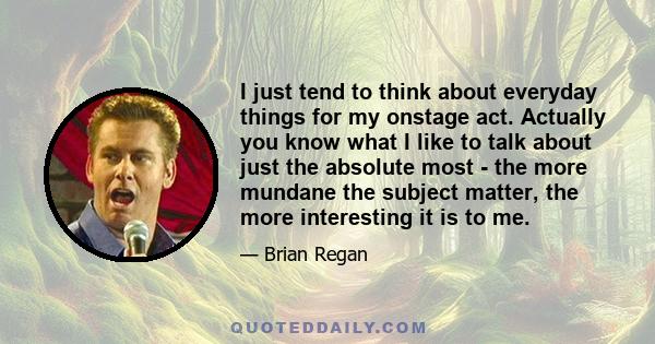 I just tend to think about everyday things for my onstage act. Actually you know what I like to talk about just the absolute most - the more mundane the subject matter, the more interesting it is to me.