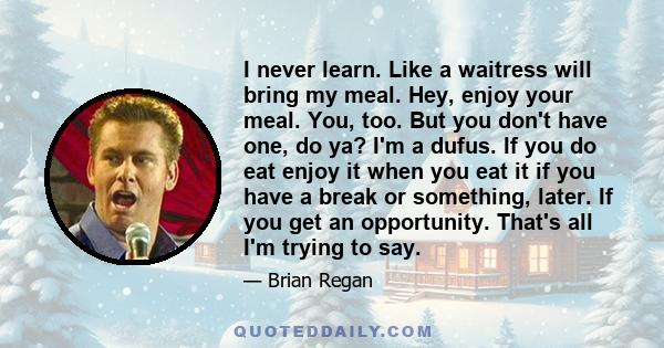 I never learn. Like a waitress will bring my meal. Hey, enjoy your meal. You, too. But you don't have one, do ya? I'm a dufus. If you do eat enjoy it when you eat it if you have a break or something, later. If you get