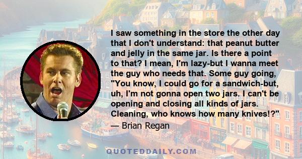 I saw something in the store the other day that I don't understand: that peanut butter and jelly in the same jar. Is there a point to that? I mean, I'm lazy-but I wanna meet the guy who needs that. Some guy going, You