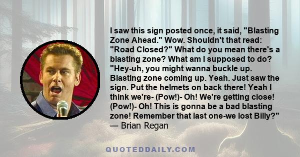 I saw this sign posted once, it said, Blasting Zone Ahead. Wow. Shouldn't that read: Road Closed? What do you mean there's a blasting zone? What am I supposed to do? Hey-uh, you might wanna buckle up. Blasting zone