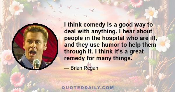 I think comedy is a good way to deal with anything. I hear about people in the hospital who are ill, and they use humor to help them through it. I think it's a great remedy for many things.