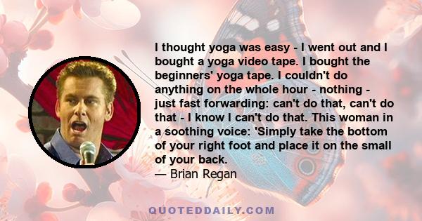 I thought yoga was easy - I went out and I bought a yoga video tape. I bought the beginners' yoga tape. I couldn't do anything on the whole hour - nothing - just fast forwarding: can't do that, can't do that - I know I