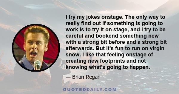 I try my jokes onstage. The only way to really find out if something is going to work is to try it on stage, and I try to be careful and bookend something new with a strong bit before and a strong bit afterwards. But