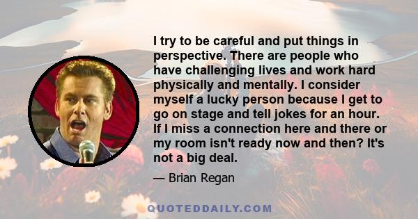 I try to be careful and put things in perspective. There are people who have challenging lives and work hard physically and mentally. I consider myself a lucky person because I get to go on stage and tell jokes for an