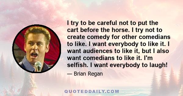 I try to be careful not to put the cart before the horse. I try not to create comedy for other comedians to like. I want everybody to like it. I want audiences to like it, but I also want comedians to like it. I'm