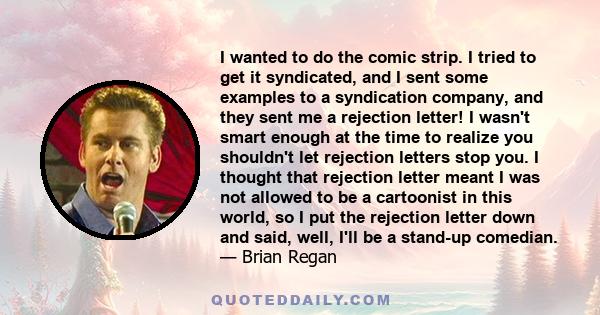 I wanted to do the comic strip. I tried to get it syndicated, and I sent some examples to a syndication company, and they sent me a rejection letter! I wasn't smart enough at the time to realize you shouldn't let