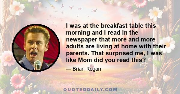 I was at the breakfast table this morning and I read in the newspaper that more and more adults are living at home with their parents. That surprised me, I was like Mom did you read this?