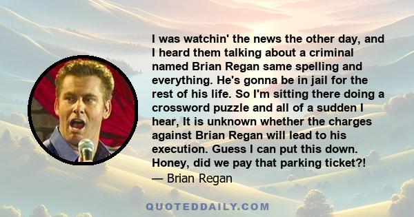 I was watchin' the news the other day, and I heard them talking about a criminal named Brian Regan same spelling and everything. He's gonna be in jail for the rest of his life. So I'm sitting there doing a crossword