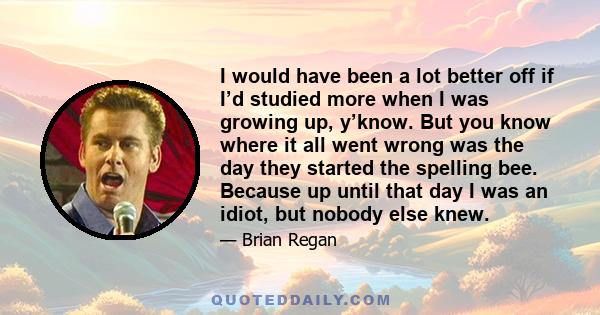 I would have been a lot better off if I’d studied more when I was growing up, y’know. But you know where it all went wrong was the day they started the spelling bee. Because up until that day I was an idiot, but nobody