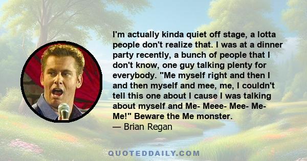 I'm actually kinda quiet off stage, a lotta people don't realize that. I was at a dinner party recently, a bunch of people that I don't know, one guy talking plenty for everybody. Me myself right and then I and then