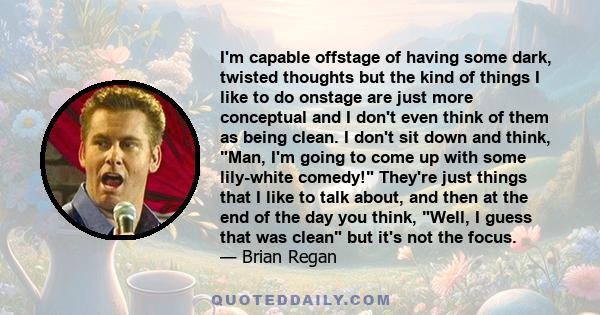 I'm capable offstage of having some dark, twisted thoughts but the kind of things I like to do onstage are just more conceptual and I don't even think of them as being clean. I don't sit down and think, Man, I'm going