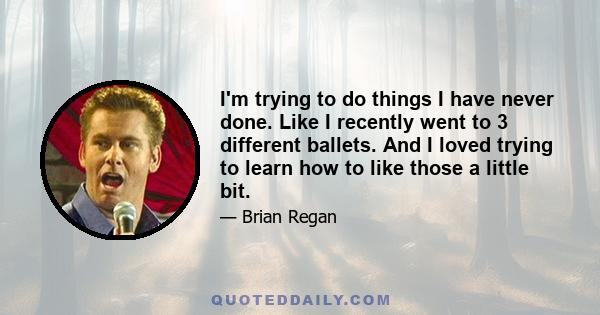 I'm trying to do things I have never done. Like I recently went to 3 different ballets. And I loved trying to learn how to like those a little bit.