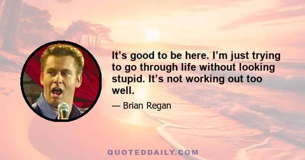 It’s good to be here. I’m just trying to go through life without looking stupid. It’s not working out too well.