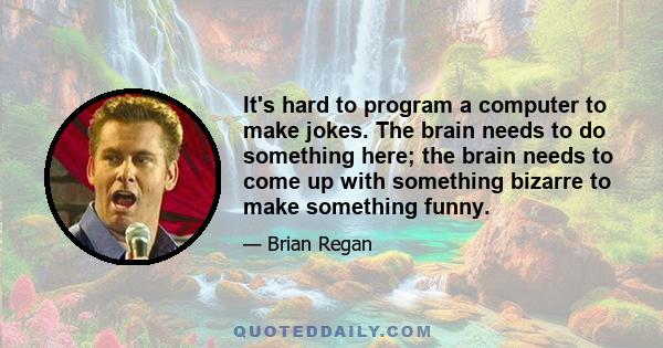 It's hard to program a computer to make jokes. The brain needs to do something here; the brain needs to come up with something bizarre to make something funny.