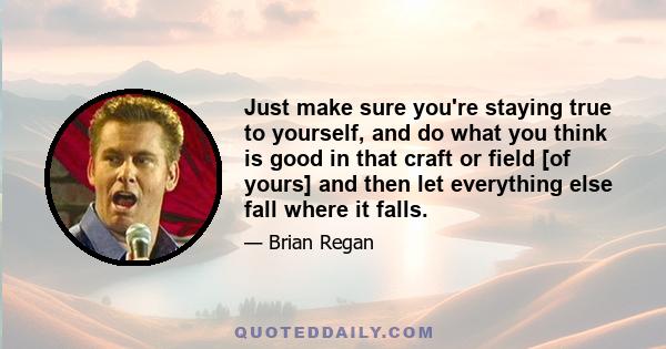 Just make sure you're staying true to yourself, and do what you think is good in that craft or field [of yours] and then let everything else fall where it falls.