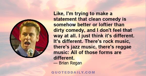 Like, I'm trying to make a statement that clean comedy is somehow better or loftier than dirty comedy, and I don't feel that way at all. I just think it's different. It's different. There's rock music, there's jazz