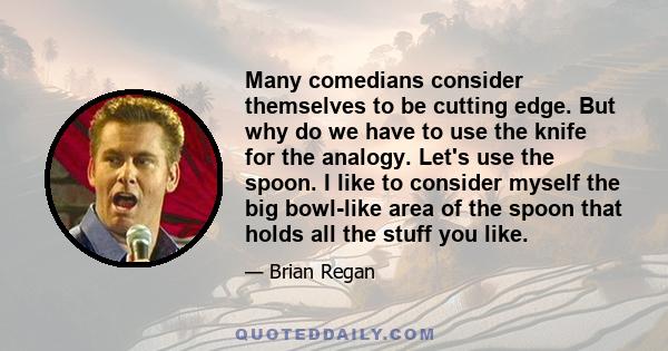 Many comedians consider themselves to be cutting edge. But why do we have to use the knife for the analogy. Let's use the spoon. I like to consider myself the big bowl-like area of the spoon that holds all the stuff you 