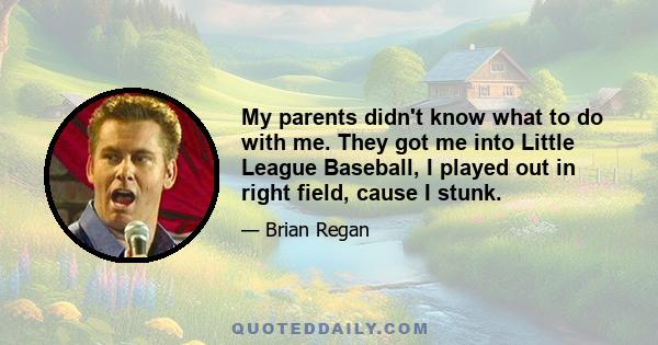 My parents didn't know what to do with me. They got me into Little League Baseball, I played out in right field, cause I stunk.