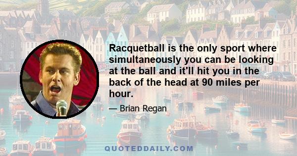 Racquetball is the only sport where simultaneously you can be looking at the ball and it'll hit you in the back of the head at 90 miles per hour.