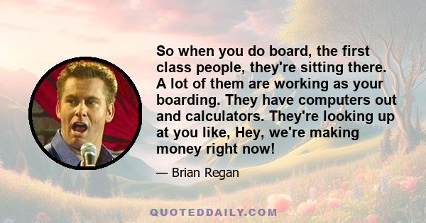 So when you do board, the first class people, they're sitting there. A lot of them are working as your boarding. They have computers out and calculators. They're looking up at you like, Hey, we're making money right now!