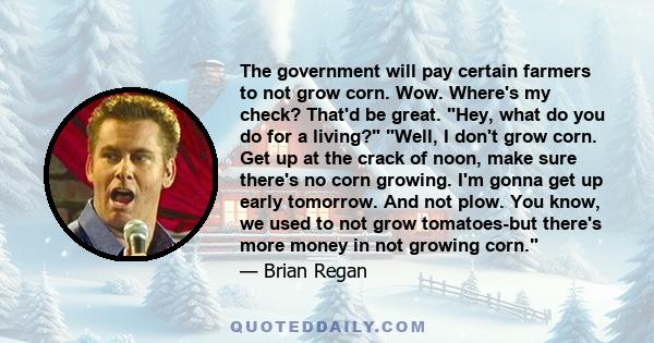 The government will pay certain farmers to not grow corn. Wow. Where's my check? That'd be great. Hey, what do you do for a living? Well, I don't grow corn. Get up at the crack of noon, make sure there's no corn