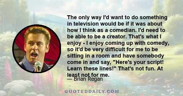 The only way I'd want to do something in television would be if it was about how I think as a comedian. I'd need to be able to be a creator. That's what I enjoy - I enjoy coming up with comedy, so it'd be very difficult 