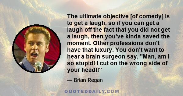 The ultimate objective [of comedy] is to get a laugh, so if you can get a laugh off the fact that you did not get a laugh, then you've kinda saved the moment. Other professions don't have that luxury. You don't want to