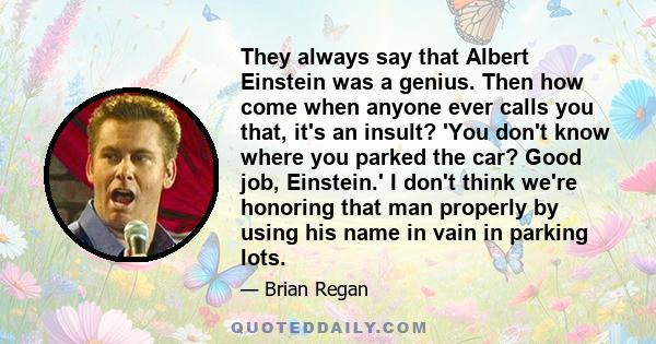 They always say that Albert Einstein was a genius. Then how come when anyone ever calls you that, it's an insult? 'You don't know where you parked the car? Good job, Einstein.' I don't think we're honoring that man