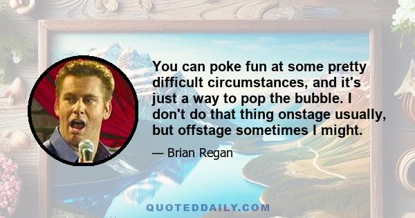 You can poke fun at some pretty difficult circumstances, and it's just a way to pop the bubble. I don't do that thing onstage usually, but offstage sometimes I might.