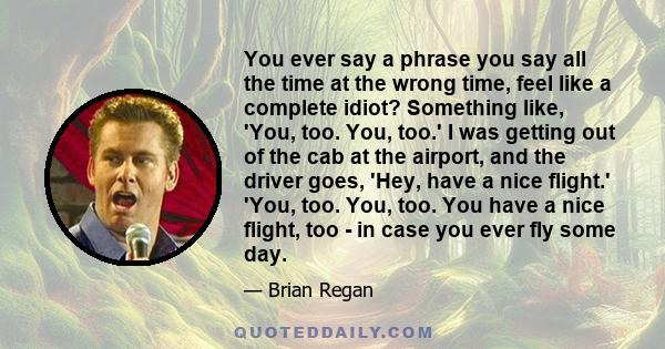 You ever say a phrase you say all the time at the wrong time, feel like a complete idiot? Something like, 'You, too. You, too.' I was getting out of the cab at the airport, and the driver goes, 'Hey, have a nice