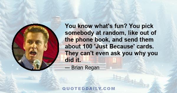 You know what's fun? You pick somebody at random, like out of the phone book, and send them about 100 'Just Because' cards. They can't even ask you why you did it.