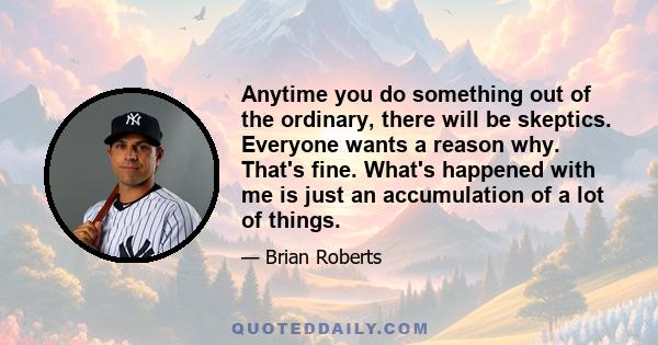 Anytime you do something out of the ordinary, there will be skeptics. Everyone wants a reason why. That's fine. What's happened with me is just an accumulation of a lot of things.