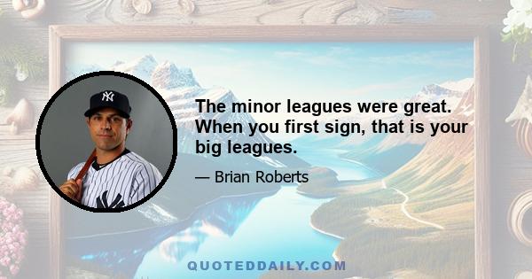 The minor leagues were great. When you first sign, that is your big leagues.