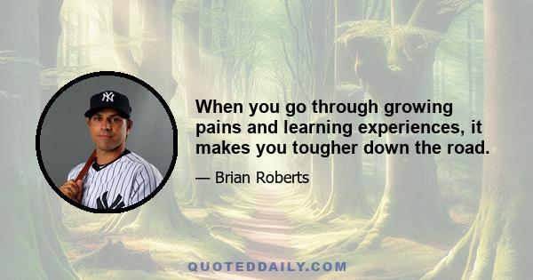 When you go through growing pains and learning experiences, it makes you tougher down the road.