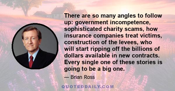 There are so many angles to follow up: government incompetence, sophisticated charity scams, how insurance companies treat victims, construction of the levees, who will start ripping off the billions of dollars