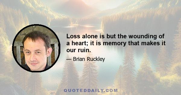 Loss alone is but the wounding of a heart; it is memory that makes it our ruin.