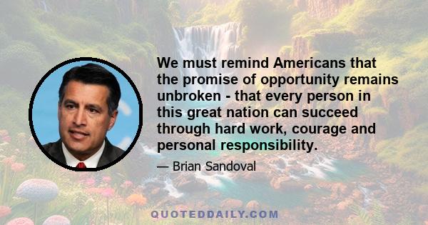 We must remind Americans that the promise of opportunity remains unbroken - that every person in this great nation can succeed through hard work, courage and personal responsibility.