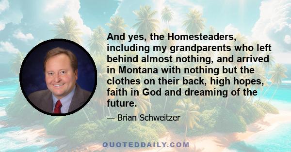 And yes, the Homesteaders, including my grandparents who left behind almost nothing, and arrived in Montana with nothing but the clothes on their back, high hopes, faith in God and dreaming of the future.