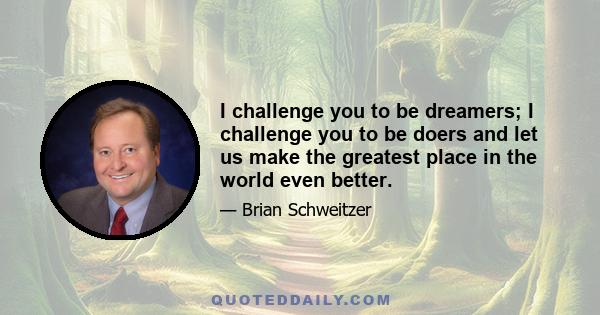 I challenge you to be dreamers; I challenge you to be doers and let us make the greatest place in the world even better.