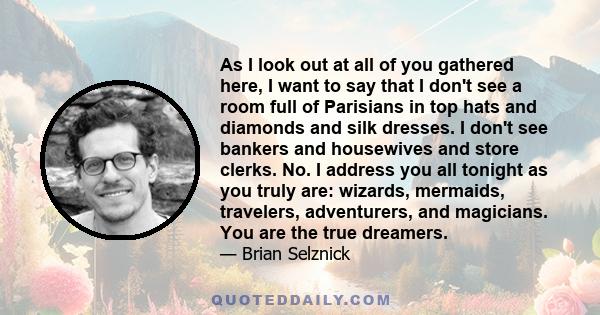 As I look out at all of you gathered here, I want to say that I don't see a room full of Parisians in top hats and diamonds and silk dresses. I don't see bankers and housewives and store clerks. No. I address you all